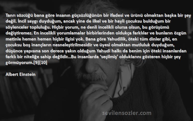 Albert Einstein Sözleri 
Tanrı sözcüğü bana göre insanın güçsüzlüğünün bir ifadesi ve ürünü olmaktan başka bir şey değil. İncil saygı duyduğum, ancak yine de ilkel ve bir hayli çocuksu bulduğum bir söylenceler topluluğu. Hiçbir yorum, ne denli incelikli olursa olsun, bu görüşümü değiştiremez. En incelikli yorumlamalar birbirlerinden oldukça farklılar ve bunların özgün metinle hemen hemen hiçbir ilgisi yok. Bana göre Yahudilik, öteki tüm dinler gibi, en çocuksu boş inançların nesneleştirilmesidir ve üyesi olmaktan mutluluk duyduğum, düşünce yapısına son derece yakın olduğum Yahudi halkı da benim için öteki insanlardan farklı bir niteliğe sahip değildir...Bu insanlarda ‘seçilmiş’ olduklarını gösteren hiçbir şey görmüyorum.[9][10]
