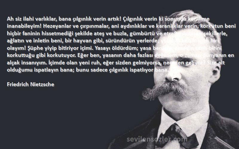 Friedrich Nietzsche Sözleri 
Ah siz ilahi varlıklar, bana çılgınlık verin artık! Çılgınlık verin ki sonunda kendime inanabileyim! Hezeyanlar ve çırpınmalar, ani aydınlıklar ve karanlıklar verin, korkutun beni hiçbir faninin hissetmediği şekilde ateş ve buzla, gümbürtü ve etrafta dolaşan şekillerle, ağlatın ve inletin beni, bir hayvan gibi, süründürün yerlerde; yeter ki ben inançlı biri olayım! Şüphe yiyip bitiriyor içimi. Yasayı öldürdüm; yasa beni, bir cesedin canlı birini korkuttuğu gibi korkutuyor. Eğer ben, yasanın daha fazlası değilsem, o zaman dünyanın en alçak insanıyım. İçimde olan yeni ruh, eğer sizden gelmiyorsa, nereden geliyor? Size ait olduğumu ispatlayın bana; bunu sadece çılgınlık ispatlıyor bana.
