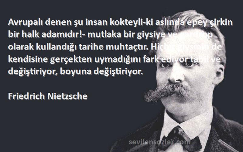 Friedrich Nietzsche Sözleri 
Avrupalı denen şu insan kokteyli-ki aslında epey çirkin bir halk adamıdır!- mutlaka bir giysiye ve gardrop olarak kullandığı tarihe muhtaçtır. Hiçbir giysinin de kendisine gerçekten uymadığını fark ediyor tabii ve değiştiriyor, boyuna değiştiriyor.
