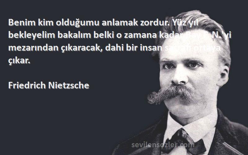 Friedrich Nietzsche Sözleri 
Benim kim olduğumu anlamak zordur. Yüz yıl bekleyelim bakalım belki o zamana kadar Bay F. N.'yi mezarından çıkaracak, dahi bir insan sarrafı ortaya çıkar.
