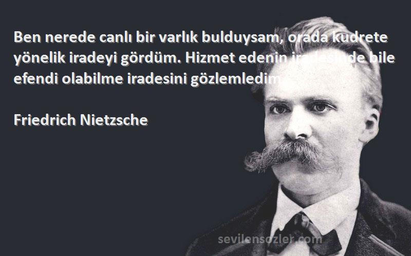 Friedrich Nietzsche Sözleri 
Ben nerede canlı bir varlık bulduysam, orada kudrete yönelik iradeyi gördüm. Hizmet edenin iradesinde bile efendi olabilme iradesini gözlemledim.
