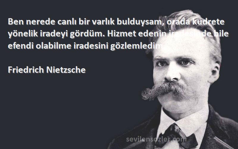 Friedrich Nietzsche Sözleri 
Ben nerede canlı bir varlık bulduysam, orada kudrete yönelik iradeyi gördüm. Hizmet edenin iradesinde bile efendi olabilme iradesini gözlemledim.
