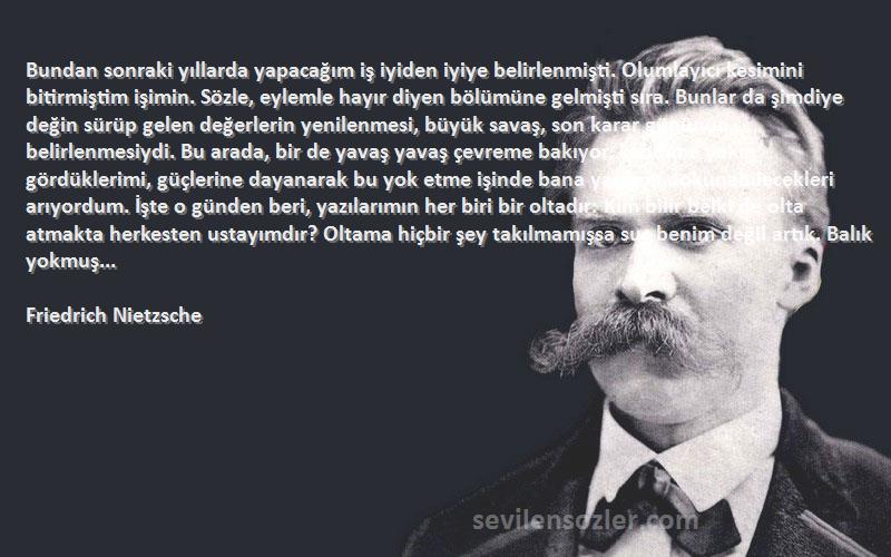 Friedrich Nietzsche Sözleri 
Bundan sonraki yıllarda yapacağım iş iyiden iyiye belirlenmişti. Olumlayıcı kesimini bitirmiştim işimin. Sözle, eylemle hayır diyen bölümüne gelmişti sıra. Bunlar da şimdiye değin sürüp gelen değerlerin yenilenmesi, büyük savaş, son karar gününün belirlenmesiydi. Bu arada, bir de yavaş yavaş çevreme bakıyor, kendime yakın gördüklerimi, güçlerine dayanarak bu yok etme işinde bana yardımı dokunabilecekleri arıyordum. İşte o günden beri, yazılarımın her biri bir oltadır: Kim bilir belki de olta atmakta herkesten ustayımdır? Oltama hiçbir şey takılmamışsa suç benim değil artık. Balık yokmuş...
