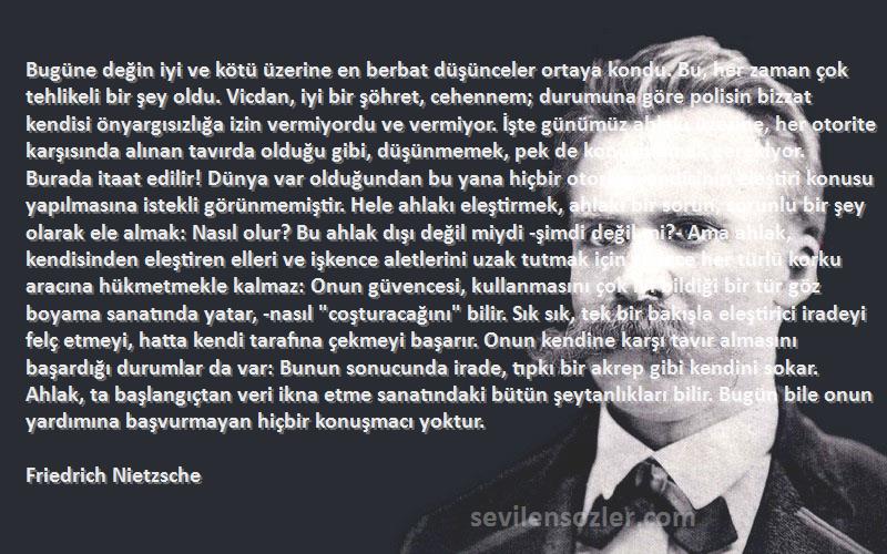 Friedrich Nietzsche Sözleri 
Bugüne değin iyi ve kötü üzerine en berbat düşünceler ortaya kondu. Bu, her zaman çok tehlikeli bir şey oldu. Vicdan, iyi bir şöhret, cehennem; durumuna göre polisin bizzat kendisi önyargısızlığa izin vermiyordu ve vermiyor. İşte günümüz ahlakı üzerine, her otorite karşısında alınan tavırda olduğu gibi, düşünmemek, pek de konuşmamak gerekiyor. Burada itaat edilir! Dünya var olduğundan bu yana hiçbir otorite kendisinin eleştiri konusu yapılmasına istekli görünmemiştir. Hele ahlakı eleştirmek, ahlakı bir sorun, sorunlu bir şey olarak ele almak: Nasıl olur? Bu ahlak dışı değil miydi -şimdi değil mi?- Ama ahlak, kendisinden eleştiren elleri ve işkence aletlerini uzak tutmak için sadece her türlü korku aracına hükmetmekle kalmaz: Onun güvencesi, kullanmasını çok iyi bildiği bir tür göz boyama sanatında yatar, -nasıl coşturacağını bilir. Sık sık, tek bir bakışla eleştirici iradeyi felç etmeyi, hatta kendi tarafına çekmeyi başarır. Onun kendine karşı tavır almasını başardığı durumlar da var: Bunun sonucunda irade, tıpkı bir akrep gibi kendini sokar. Ahlak, ta başlangıçtan veri ikna etme sanatındaki bütün şeytanlıkları bilir. Bugün bile onun yardımına başvurmayan hiçbir konuşmacı yoktur.
