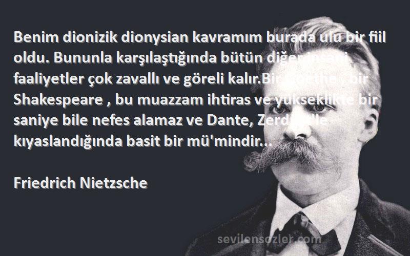 Friedrich Nietzsche Sözleri 
Benim dionizik dionysian kavramım burada ulu bir fiil oldu. Bununla karşılaştığında bütün diğer insani faaliyetler çok zavallı ve göreli kalır.Bir Goethe , bir Shakespeare , bu muazzam ihtiras ve yükseklikte bir saniye bile nefes alamaz ve Dante, Zerdüşt'le kıyaslandığında basit bir mü'mindir...
