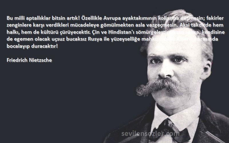 Friedrich Nietzsche Sözleri 
Bu milli aptallıklar bitsin artık! Özellikle Avrupa ayaktakımının kollarına düşmesin; fakirler zenginlere karşı verdikleri mücadeleye gömülmekten asla vazgeçmesin. Aksi takdirde hem halkı, hem de kültürü çürüyecektir. Çin ve Hindistan'ı sömürgeleştirdikten sonra, kendisine de egemen olacak uçsuz bucaksız Rusya ile yüzeyselliğe mahkum olan Amerika arasında bocalayıp duracaktır!
