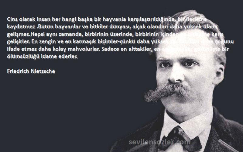 Friedrich Nietzsche Sözleri 
Cins olarak insan her hangi başka bir hayvanla karşılaştırıldığında, bir ilerleme kaydetmez .Bütün hayvanlar ve bitkiler dünyası, alçak olandan daha yüksek olana gelişmez.Hepsi aynı zamanda, birbirinin üzerinde, birbirinin içinden ve birbirine karşı gelişirler. En zengin ve en karmaşık biçimler-çünkü daha yüksek tip sözcüğü daha çoğunu ifade etmez daha kolay mahvolurlar. Sadece en alttakiler, en aşağıdakiler görünüşte bir ölümsüzlüğü idame ederler.
