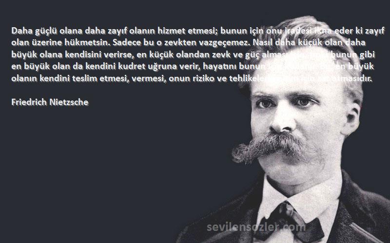 Friedrich Nietzsche Sözleri 
Daha güçlü olana daha zayıf olanın hizmet etmesi; bunun için onu iradesi ikna eder ki zayıf olan üzerine hükmetsin. Sadece bu o zevkten vazgeçemez. Nasıl daha küçük olan daha büyük olana kendisini verirse, en küçük olandan zevk ve güç alması için, tıpkı bunun gibi en büyük olan da kendini kudret uğruna verir, hayatını bunun için kullanır. Bu, en büyük olanın kendini teslim etmesi, vermesi, onun riziko ve tehlikelerle ölüm için zar atmasıdır.
