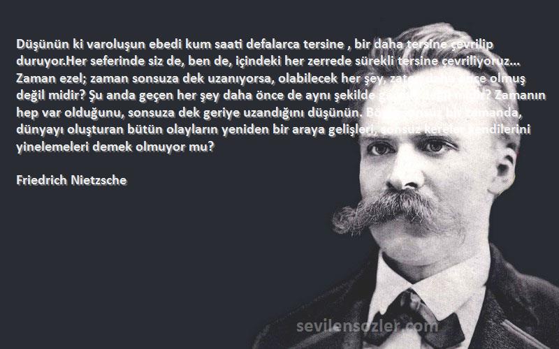 Friedrich Nietzsche Sözleri 
Düşünün ki varoluşun ebedi kum saati defalarca tersine , bir daha tersine çevrilip duruyor.Her seferinde siz de, ben de, içindeki her zerrede sürekli tersine çevriliyoruz... Zaman ezel; zaman sonsuza dek uzanıyorsa, olabilecek her şey, zaten daha önce olmuş değil midir? Şu anda geçen her şey daha önce de aynı şekilde geçmiş değil midir? Zamanın hep var olduğunu, sonsuza dek geriye uzandığını düşünün. Böyle sonsuz bir zamanda, dünyayı oluşturan bütün olayların yeniden bir araya gelişleri, sonsuz kereler kendilerini yinelemeleri demek olmuyor mu?
