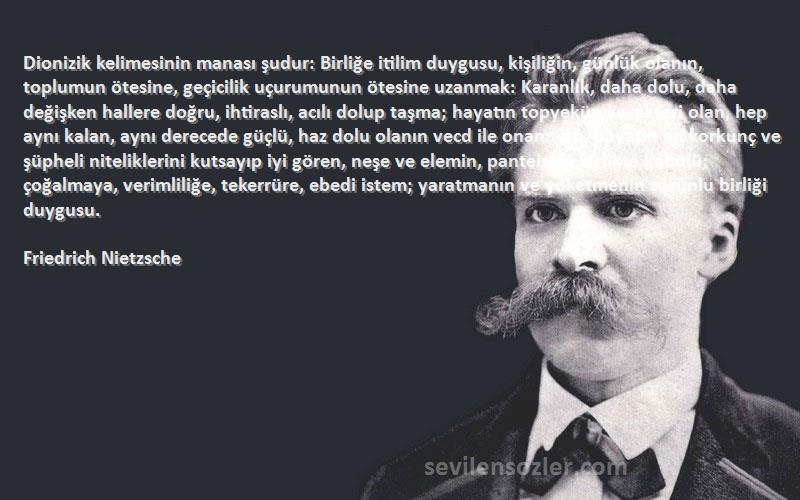 Friedrich Nietzsche Sözleri 
Dionizik kelimesinin manası şudur: Birliğe itilim duygusu, kişiliğin, günlük olanın, toplumun ötesine, geçicilik uçurumunun ötesine uzanmak: Karanlık, daha dolu, daha değişken hallere doğru, ihtiraslı, acılı dolup taşma; hayatın topyekün karakteri olan, hep aynı kalan, aynı derecede güçlü, haz dolu olanın vecd ile onanması, hayatın en korkunç ve şüpheli niteliklerini kutsayıp iyi gören, neşe ve elemin, panteistce birlikte kabülü; çoğalmaya, verimliliğe, tekerrüre, ebedi istem; yaratmanın ve yoketmenin zorunlu birliği duygusu.
