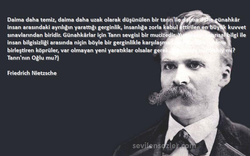 Friedrich Nietzsche Sözleri 
Daima daha temiz, daima daha uzak olarak düşünülen bir tanrı ile daima daha günahkâr insan arasındaki ayrılığın yarattığı gerginlik, insanlığa zorla kabul ettirilen en büyük kuvvet sınavlarından biridir. Günahkârlar için Tanrı sevgisi bir mucizedir. Yunanlılar tanrısal bilgi ile insan bilgisizliği arasında niçin böyle bir gerginlikle karşılaşmadılar? Bu iki uçurumu birleştiren köprüler, var olmayan yeni yaratıklar olsalar gerek. (Melekler mi? Vahiy mi? Tanrı'nın Oğlu mu?)
