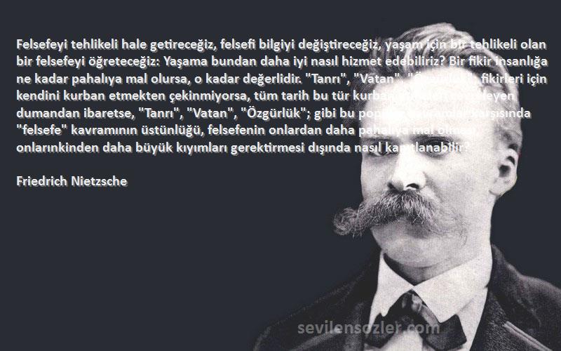 Friedrich Nietzsche Sözleri 
Felsefeyi tehlikeli hale getireceğiz, felsefi bilgiyi değiştireceğiz, yaşam için bir tehlikeli olan bir felsefeyi öğreteceğiz: Yaşama bundan daha iyi nasıl hizmet edebiliriz? Bir fikir insanlığa ne kadar pahalıya mal olursa, o kadar değerlidir. Tanrı, Vatan, Özgürlük; fikirleri için kendini kurban etmekten çekinmiyorsa, tüm tarih bu tür kurban etmeleri çevreleyen dumandan ibaretse, Tanrı, Vatan, Özgürlük; gibi bu popüler kavramlar karşısında felsefe kavramının üstünlüğü, felsefenin onlardan daha pahalıya mal olması, onlarınkinden daha büyük kıyımları gerektirmesi dışında nasıl kanıtlanabilir?

