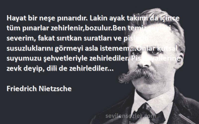 Friedrich Nietzsche Sözleri 
Hayat bir neşe pınarıdır. Lakin ayak takımı da içince tüm pınarlar zehirlenir,bozulur.Ben temiz şeyleri severim, fakat sırıtkan suratları ve pislerin susuzluklarını görmeyi asla istemem...Onlar kutsal suyumuzu şehvetleriyle zehirlediler. Pis hayallerine zevk deyip, dili de zehirlediler...
