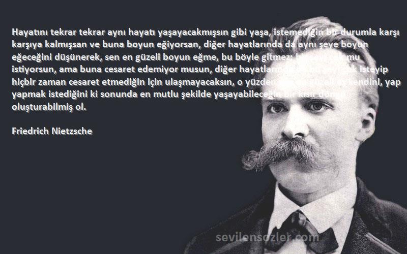 Friedrich Nietzsche Sözleri 
Hayatını tekrar tekrar aynı hayatı yaşayacakmışsın gibi yaşa, istemediğin bir durumla karşı karşıya kalmışsan ve buna boyun eğiyorsan, diğer hayatlarında da aynı şeye boyun eğeceğini düşünerek, sen en güzeli boyun eğme, bu böyle gitmez; bir şeyi çok mu istiyorsun, ama buna cesaret edemiyor musun, diğer hayatlarında da bu şeyi çok isteyip hiçbir zaman cesaret etmediğin için ulaşmayacaksın, o yüzden sen en güzeli aş kendini, yap yapmak istediğini ki sonunda en mutlu şekilde yaşayabileceğin bir kısır döngü oluşturabilmiş ol.
