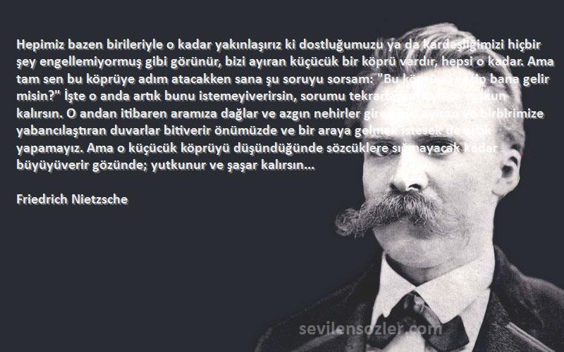 Friedrich Nietzsche Sözleri 
Hepimiz bazen birileriyle o kadar yakınlaşırız ki dostluğumuzu ya da kardeşliğimizi hiçbir şey engellemiyormuş gibi görünür, bizi ayıran küçücük bir köprü vardır, hepsi o kadar. Ama tam sen bu köprüye adım atacakken sana şu soruyu sorsam: Bu köprüyü geçip bana gelir misin? İşte o anda artık bunu istemeyiverirsin, sorumu tekrarlasam öylece suskun kalırsın. O andan itibaren aramıza dağlar ve azgın nehirler girer, bizi ayıran ve birbirimize yabancılaştıran duvarlar bitiverir önümüzde ve bir araya gelmek istesek de artık yapamayız. Ama o küçücük köprüyü düşündüğünde sözcüklere sığmayacak kadar büyüyüverir gözünde; yutkunur ve şaşar kalırsın...
