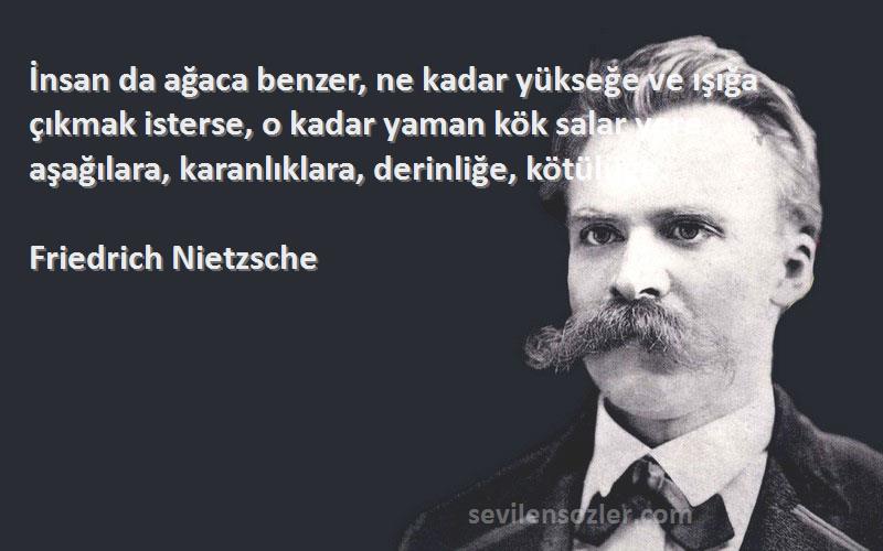 Friedrich Nietzsche Sözleri 
İnsan da ağaca benzer, ne kadar yükseğe ve ışığa çıkmak isterse, o kadar yaman kök salar yere, aşağılara, karanlıklara, derinliğe, kötülüğe.
