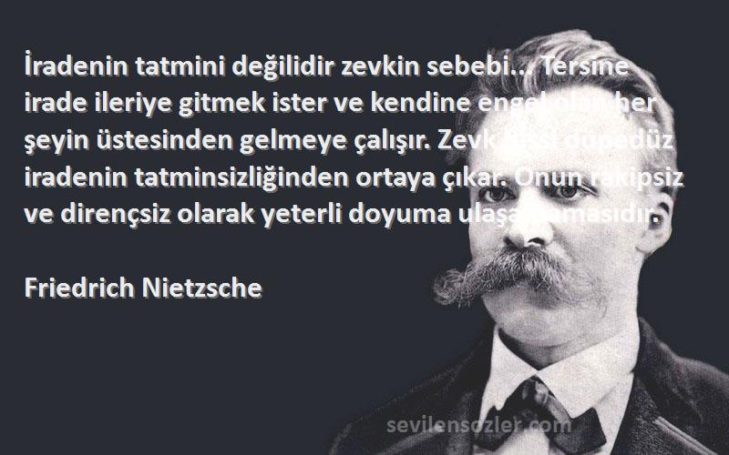 Friedrich Nietzsche Sözleri 
İradenin tatmini değilidir zevkin sebebi... Tersine irade ileriye gitmek ister ve kendine engel olan her şeyin üstesinden gelmeye çalışır. Zevk hissi düpedüz iradenin tatminsizliğinden ortaya çıkar. Onun rakipsiz ve dirençsiz olarak yeterli doyuma ulaşamamasıdır.
