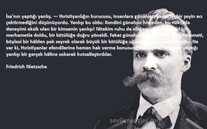 Friedrich Nietzsche Sözleri 
İsa'nın yaptığı yanlış. — Hıristiyanlığın kurucusu, insanlara günahları kadar hiçbir şeyin acı çektirmediğini düşünüyordu. Yanlışı bu oldu: Kendini günahsız hisseden, bu noktada deneyimi eksik olan bir kimsenin yanlışı! Nitekim ruhu da olağanüstü ve hayalci bir merhametle doldu, bir kötülüğe doğru yöneldi. Fakat günahı icat etmiş olan kendi ümmeti, böylesi bir hâlden pek seyrek olarak büyük bir kötülüğe uğramışçasına acı çekiyordu. Ne var ki, Hıristiyanlar efendilerine hemen hak verme konusunda anlaştılar ve onun yaptığı yanlışı bir gerçek hâline sokarak kutsallaştırdılar.
