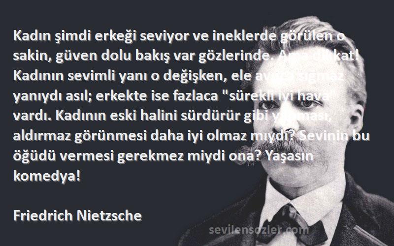 Friedrich Nietzsche Sözleri 
Kadın şimdi erkeği seviyor ve ineklerde görülen o sakin, güven dolu bakış var gözlerinde. Ama dikkat! Kadının sevimli yanı o değişken, ele avuca sığmaz yanıydı asıl; erkekte ise fazlaca sürekli iyi hava vardı. Kadının eski halini sürdürür gibi yapması, aldırmaz görünmesi daha iyi olmaz mıydı? Sevinin bu öğüdü vermesi gerekmez miydi ona? Yaşasın komedya!
