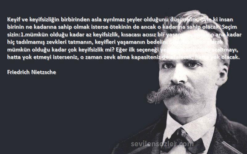 Friedrich Nietzsche Sözleri 
Keyif ve keyifsizliğin birbirinden asla ayrılmaz şeyler olduğunu düşünelim, öyle ki insan birinin ne kadarına sahip olmak isterse ötekinin de ancak o kadarına sahip olacak. Seçim sizin:1.mümkün olduğu kadar az keyifsizlik, kısacası acısız bir yaşam mı, yoksa o ana kadar hiç tadılmamış zevkleri tatmanın, keyifleri yaşamanın bedelini ödemeyi göze alarak mümkün olduğu kadar çok keyifsizlik mi? Eğer ilk seçeneği yeğler ve acılarınızı azaltmayı, hatta yok etmeyi isterseniz, o zaman zevk alma kapasiteniz de azalacak, hatta yok olacak.
