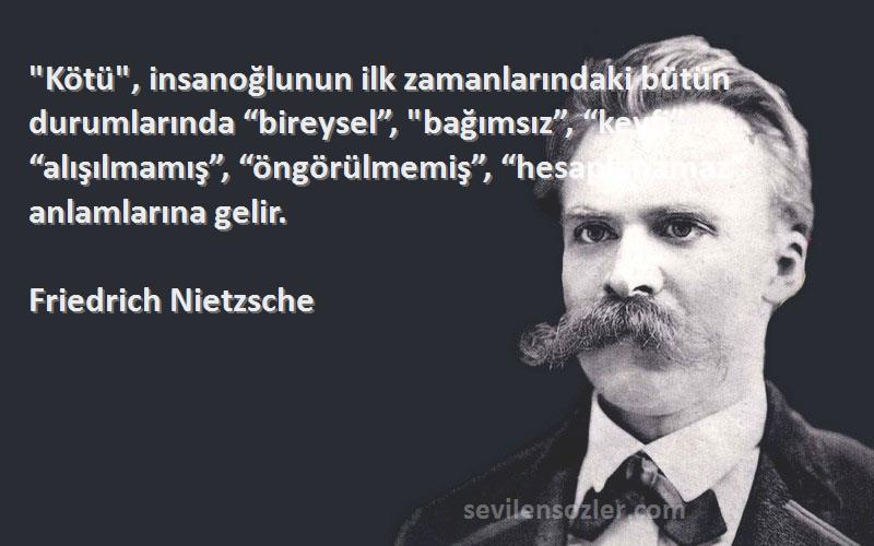 Friedrich Nietzsche Sözleri 
Kötü, insanoğlunun ilk zamanlarındaki bütün durumlarında “bireysel”, bağımsız”, “keyfi”, “alışılmamış”, “öngörülmemiş”, “hesaplanamaz” anlamlarına gelir.
