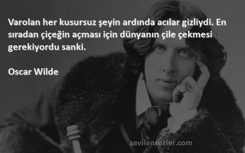 Oscar Wilde Sözleri 
Varolan her kusursuz şeyin ardında acılar gizliydi. En sıradan çiçeğin açması için dünyanın çile çekmesi gerekiyordu sanki.