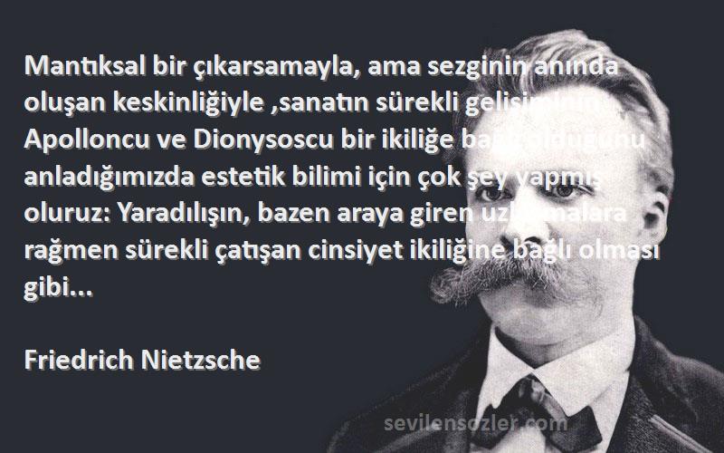 Friedrich Nietzsche Sözleri 
Mantıksal bir çıkarsamayla, ama sezginin anında oluşan keskinliğiyle ,sanatın sürekli gelişiminin Apolloncu ve Dionysoscu bir ikiliğe bağlı olduğunu anladığımızda estetik bilimi için çok şey yapmış oluruz: Yaradılışın, bazen araya giren uzlaşmalara rağmen sürekli çatışan cinsiyet ikiliğine bağlı olması gibi...
