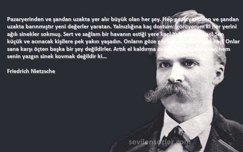 Friedrich Nietzsche Sözleri 
Pazaryerinden ve şandan uzakta yer alır büyük olan her şey. Hep pazaryerinden ve şandan uzakta barınmıştır yeni değerler yaratan. Yalnızlığına kaç dostum: görüyorum ki her yerini ağılı sinekler sokmuş. Sert ve sağlam bir havanın estiği yere kaç! Yalnızlığına kaç! Sen küçük ve acınacak kişilere pek yakın yaşadın. Onların göze görünmez öçlerinden kaç! Onlar sana karşı öçten başka bir şey değildirler. Artık el kaldırma onlara! Sayısızdır onlar, hem senin yazgın sinek kovmak değildir ki...
