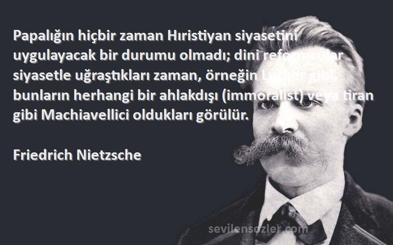 Friedrich Nietzsche Sözleri 
Papalığın hiçbir zaman Hıristiyan siyasetini uygulayacak bir durumu olmadı; dini reformcular siyasetle uğraştıkları zaman, örneğin Luther gibi, bunların herhangi bir ahlakdışı (immoralist) veya tiran gibi Machiavellici oldukları görülür.
