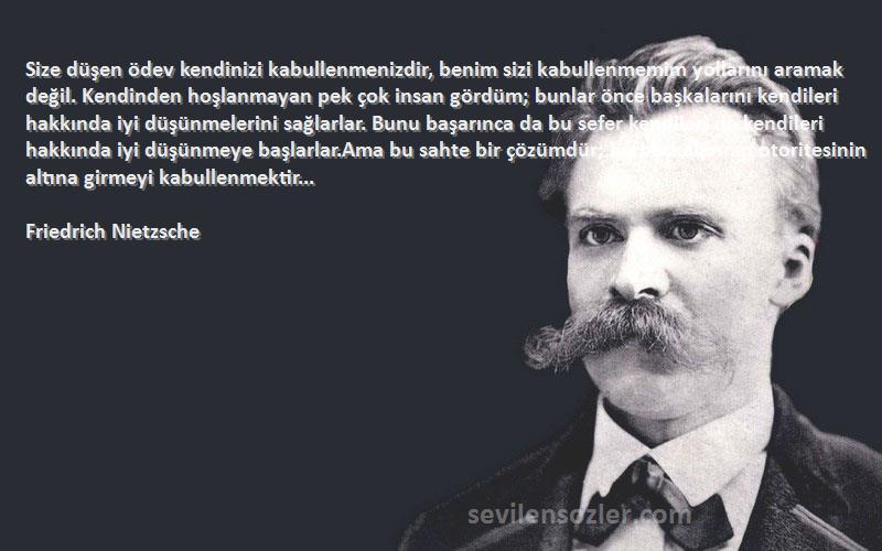 Friedrich Nietzsche Sözleri 
Size düşen ödev kendinizi kabullenmenizdir, benim sizi kabullenmemim yollarını aramak değil. Kendinden hoşlanmayan pek çok insan gördüm; bunlar önce başkalarını kendileri hakkında iyi düşünmelerini sağlarlar. Bunu başarınca da bu sefer kendileri de kendileri hakkında iyi düşünmeye başlarlar.Ama bu sahte bir çözümdür; bu başkalarının otoritesinin altına girmeyi kabullenmektir...
