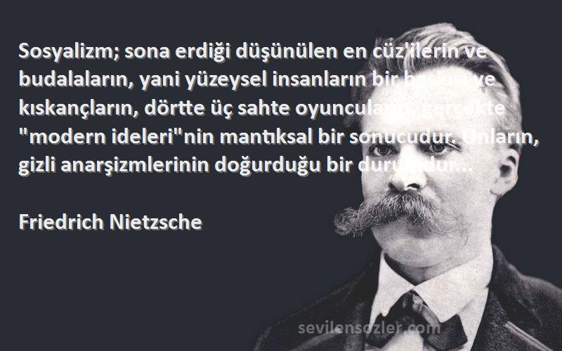 Friedrich Nietzsche Sözleri 
Sosyalizm; sona erdiği düşünülen en cüz'ilerin ve budalaların, yani yüzeysel insanların bir baskısı ve kıskançların, dörtte üç sahte oyuncuların, gerçekte modern idelerinin mantıksal bir sonucudur. Onların, gizli anarşizmlerinin doğurduğu bir durumdur...
