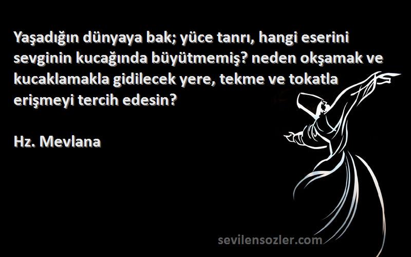 Hz. Mevlana Sözleri 
Yaşadığın dünyaya bak; yüce tanrı, hangi eserini sevginin kucağında büyütmemiş? neden okşamak ve kucaklamakla gidilecek yere, tekme ve tokatla erişmeyi tercih edesin?