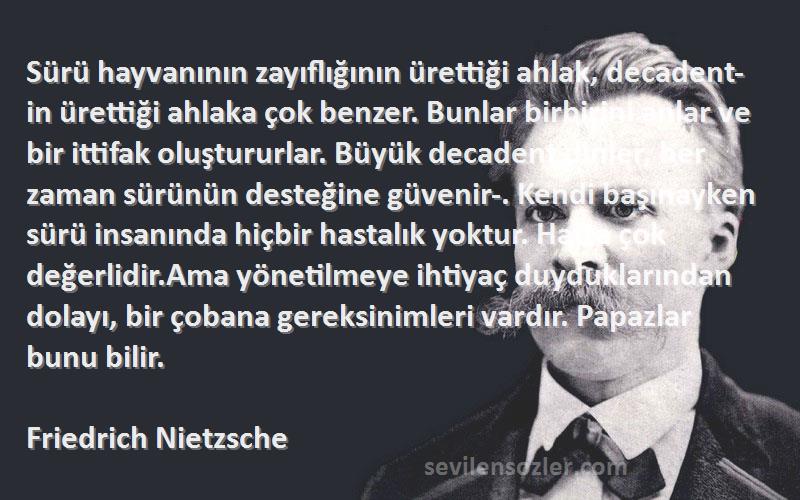 Friedrich Nietzsche Sözleri 
Sürü hayvanının zayıflığının ürettiği ahlak, decadent-in ürettiği ahlaka çok benzer. Bunlar birbirini anlar ve bir ittifak oluştururlar. Büyük decadent dinler, her zaman sürünün desteğine güvenir-. Kendi başınayken sürü insanında hiçbir hastalık yoktur. Hatta çok değerlidir.Ama yönetilmeye ihtiyaç duyduklarından dolayı, bir çobana gereksinimleri vardır. Papazlar bunu bilir.
