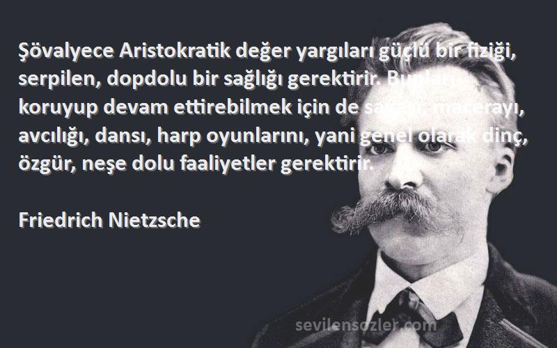 Friedrich Nietzsche Sözleri 
Şövalyece Aristokratik değer yargıları güçlü bir fiziği, serpilen, dopdolu bir sağlığı gerektirir. Bunları koruyup devam ettirebilmek için de savaşı, macerayı, avcılığı, dansı, harp oyunlarını, yani genel olarak dinç, özgür, neşe dolu faaliyetler gerektirir.
