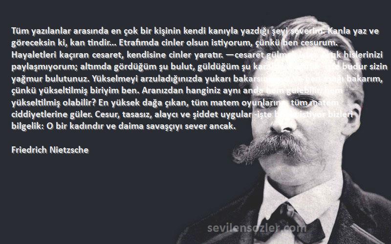 Friedrich Nietzsche Sözleri 
Tüm yazılanlar arasında en çok bir kişinin kendi kanıyla yazdığı şeyi severim. Kanla yaz ve göreceksin ki, kan tindir... Etrafımda cinler olsun istiyorum, çünkü ben cesurum. Hayaletleri kaçıran cesaret, kendisine cinler yaratır. —cesaret gülmek ister. Artık hislerinizi paylaşmıyorum; altımda gördüğüm şu bulut, güldüğüm şu karaltı ve ağırlık -işte budur sizin yağmur bulutunuz. Yükselmeyi arzuladığınızda yukarı bakarsınız siz. Ve ben aşağı bakarım, çünkü yükseltilmiş biriyim ben. Aranızdan hanginiz aynı anda hem gülebilir, hem yükseltilmiş olabilir? En yüksek dağa çıkan, tüm matem oyunlarına, tüm matem ciddiyetlerine güler. Cesur, tasasız, alaycı ve şiddet uygular -işte böyle istiyor bizleri bilgelik: O bir kadındır ve daima savaşçıyı sever ancak.
