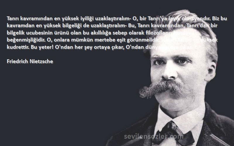 Friedrich Nietzsche Sözleri 
Tanrı kavramından en yüksek iyiliği uzaklaştıralım- O, bir Tanrı'ya layık olmayandır. Biz bu kavramdan en yüksek bilgeliği de uzaklaştıralım- Bu, Tanrı kavramından, Tanrı'dan bir bilgelik ucubesinin ürünü olan bu akıllılığa sebep olarak filozofların kendini beğenmişliğidir. O, onlara mümkün mertebe eşit görünmelidir. Hayır! Tanrı, en yüksek kudrettir. Bu yeter! O'ndan her şey ortaya çıkar, O'ndan dünya ortaya çıkar.
