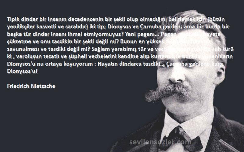 Friedrich Nietzsche Sözleri 
Tipik dindar bir insanın decadencenin bir şekli olup olmadığını belirlemek için (bütün yenilikçiler kasvetli ve saralıdır) iki tip; Dionysos ve Çarmıha gerilen; ama biz burda bir başka tür dindar insanı ihmal etmiyormuyuz? Yani paganı... Pagan mezhebi, hayata şükretme ve onu tasdikin bir şekli değil mi? Bunun en yüksek temsilsici hayatın savunulması ve tasdiki değil mi? Sağlam yaratılmış tür ve vecd ile taşan ruh! Bu ruh türü ki , varoluşun tezatlı ve şüpheli vechelerini kendine alıp kurtarır.İşte burada yunanlıların Dionysos'u nu ortaya koyuyorum : Hayatın dindarca tasdiki... Çarmıha gerilene karşı Dionysos'u!
