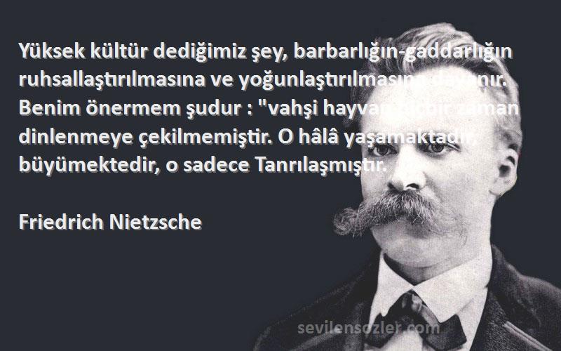 Friedrich Nietzsche Sözleri 
Yüksek kültür dediğimiz şey, barbarlığın-gaddarlığın ruhsallaştırılmasına ve yoğunlaştırılmasına dayanır. Benim önermem şudur : vahşi hayvan hiçbir zaman dinlenmeye çekilmemiştir. O hâlâ yaşamaktadır, büyümektedir, o sadece Tanrılaşmıştır.
