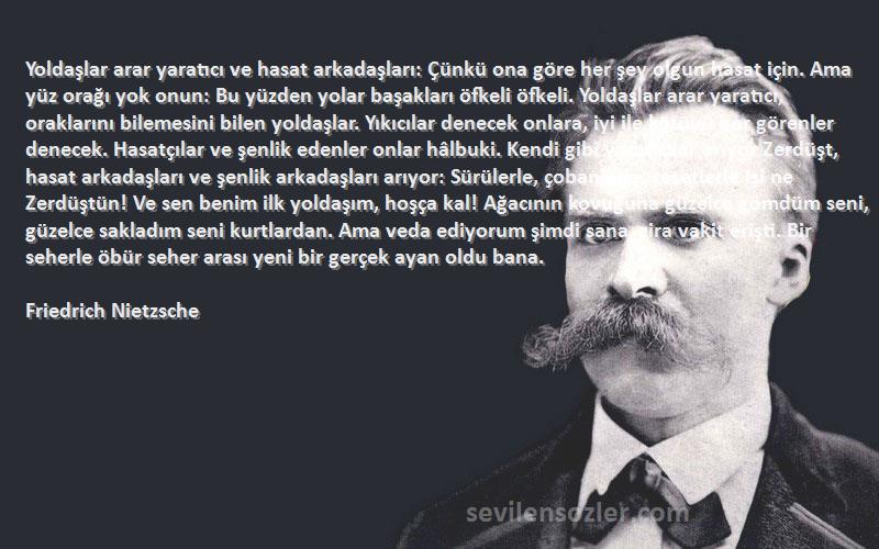 Friedrich Nietzsche Sözleri 
Yoldaşlar arar yaratıcı ve hasat arkadaşları: Çünkü ona göre her şey olgun hasat için. Ama yüz orağı yok onun: Bu yüzden yolar başakları öfkeli öfkeli. Yoldaşlar arar yaratıcı, oraklarını bilemesini bilen yoldaşlar. Yıkıcılar denecek onlara, iyi ile kötüyü hor görenler denecek. Hasatçılar ve şenlik edenler onlar hâlbuki. Kendi gibi yaratıcılar arıyor Zerdüşt, hasat arkadaşları ve şenlik arkadaşları arıyor: Sürülerle, çobanlarla, cesetlerle işi ne Zerdüştün! Ve sen benim ilk yoldaşım, hoşça kal! Ağacının kovuğuna güzelce gömdüm seni, güzelce sakladım seni kurtlardan. Ama veda ediyorum şimdi sana, zira vakit erişti. Bir seherle öbür seher arası yeni bir gerçek ayan oldu bana.
