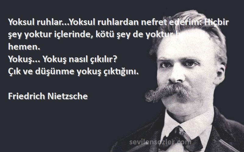 Friedrich Nietzsche Sözleri 
Yoksul ruhlar...Yoksul ruhlardan nefret ederim: Hiçbir şey yoktur içlerinde, kötü şey de yoktur hemen hemen.
Yokuş... Yokuş nasıl çıkılır?
Çık ve düşünme yokuş çıktığını.
