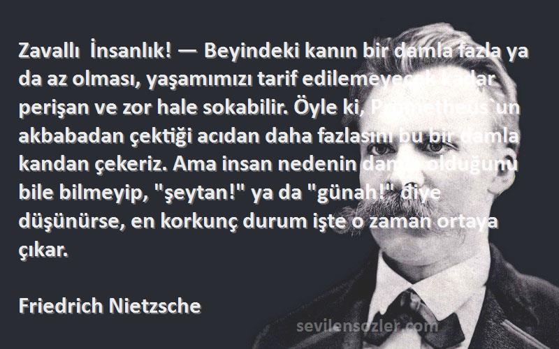 Friedrich Nietzsche Sözleri 
Zavallı İnsanlık! — Beyindeki kanın bir damla fazla ya da az olması, yaşamımızı tarif edilemeyecek kadar perişan ve zor hale sokabilir. Öyle ki, Prometheus`un akbabadan çektiği acıdan daha fazlasını bu bir damla kandan çekeriz. Ama insan nedenin damla olduğunu bile bilmeyip, şeytan! ya da günah! diye düşünürse, en korkunç durum işte o zaman ortaya çıkar.
