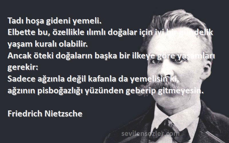 Friedrich Nietzsche Sözleri 
Tadı hoşa gideni yemeli.
Elbette bu, özellikle ılımlı doğalar için iyi bir gündelik yaşam kuralı olabilir.
Ancak öteki doğaların başka bir ilkeye göre yaşamları gerekir:
Sadece ağzınla değil kafanla da yemelisin ki,
ağzının pisboğazlığı yüzünden geberip gitmeyesin.