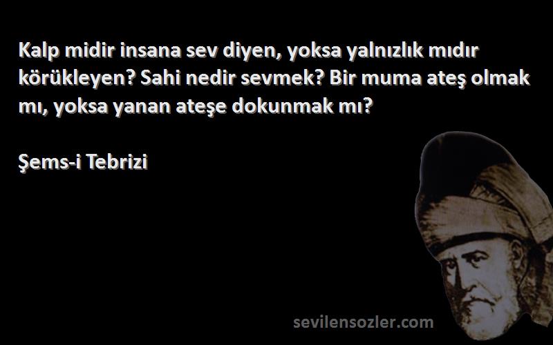 Şems-i Tebrizi Sözleri 
Kalp midir insana sev diyen, yoksa yalnızlık mıdır körükleyen? Sahi nedir sevmek? Bir muma ateş olmak mı, yoksa yanan ateşe dokunmak mı?