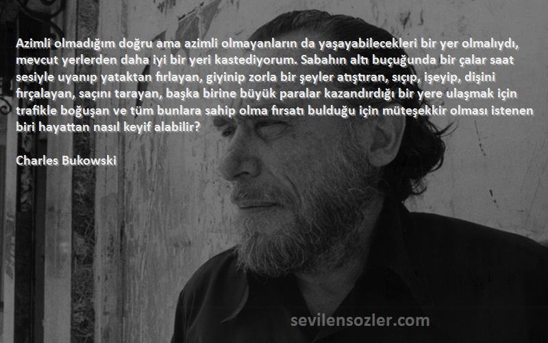 Charles Bukowski Sözleri 
Azimli olmadığım doğru ama azimli olmayanların da yaşayabilecekleri bir yer olmalıydı, mevcut yerlerden daha iyi bir yeri kastediyorum. Sabahın altı buçuğunda bir çalar saat sesiyle uyanıp yataktan fırlayan, giyinip zorla bir şeyler atıştıran, sıçıp, işeyip, dişini fırçalayan, saçını tarayan, başka birine büyük paralar kazandırdığı bir yere ulaşmak için trafikle boğuşan ve tüm bunlara sahip olma fırsatı bulduğu için müteşekkir olması istenen biri hayattan nasıl keyif alabilir?
