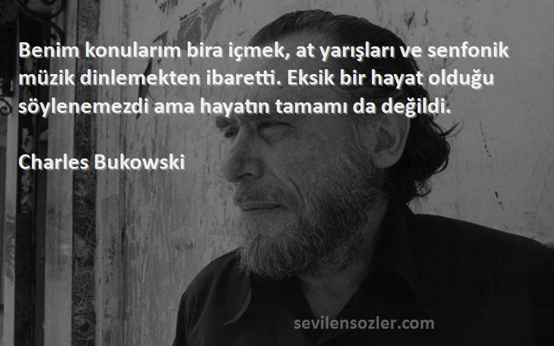 Charles Bukowski Sözleri 
Benim konularım bira içmek, at yarışları ve senfonik müzik dinlemekten ibaretti. Eksik bir hayat olduğu söylenemezdi ama hayatın tamamı da değildi.
