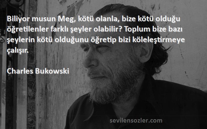 Charles Bukowski Sözleri 
Biliyor musun Meg, kötü olanla, bize kötü olduğu öğretilenler farklı şeyler olabilir? Toplum bize bazı şeylerin kötü olduğunu öğretip bizi köleleştirmeye çalışır.
