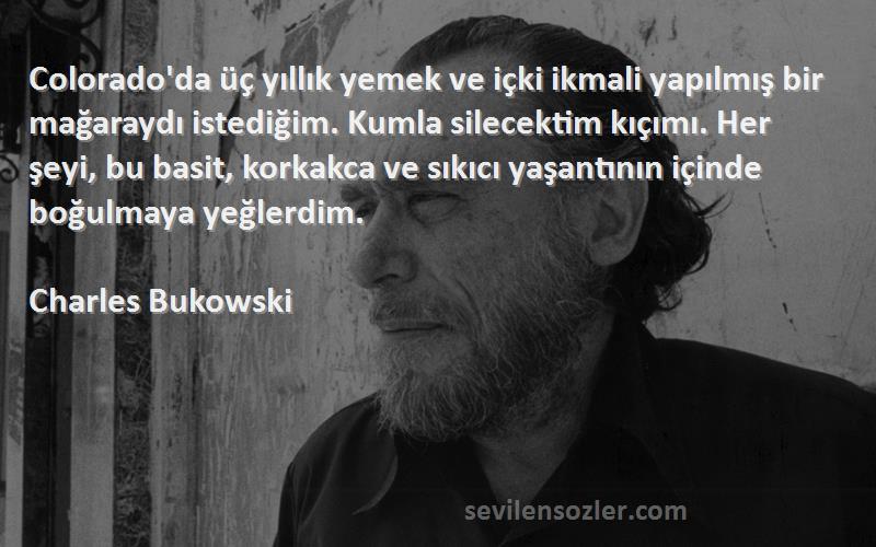 Charles Bukowski Sözleri 
Colorado'da üç yıllık yemek ve içki ikmali yapılmış bir mağaraydı istediğim. Kumla silecektim kıçımı. Her şeyi, bu basit, korkakca ve sıkıcı yaşantının içinde boğulmaya yeğlerdim.
