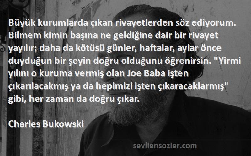 Charles Bukowski Sözleri 
Büyük kurumlarda çıkan rivayetlerden söz ediyorum. Bilmem kimin başına ne geldiğine dair bir rivayet yayılır; daha da kötüsü günler, haftalar, aylar önce duyduğun bir şeyin doğru olduğunu öğrenirsin. Yirmi yılını o kuruma vermiş olan Joe Baba işten çıkarılacakmış ya da hepimizi işten çıkaracaklarmış gibi, her zaman da doğru çıkar.
