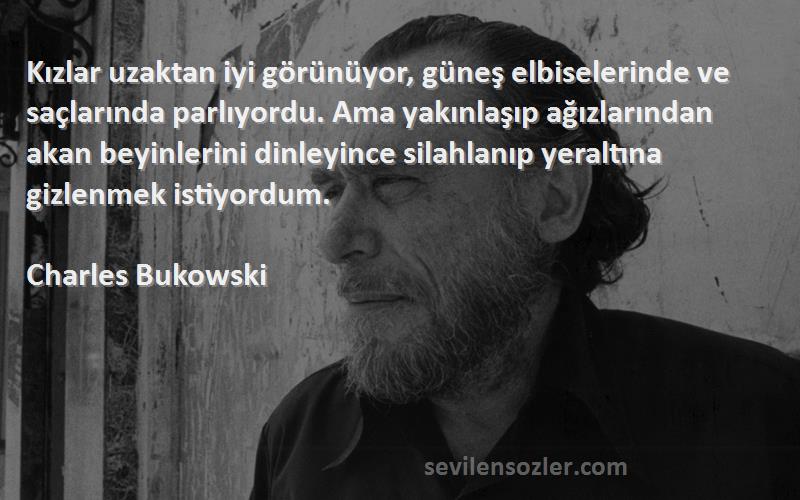 Charles Bukowski Sözleri 
Kızlar uzaktan iyi görünüyor, güneş elbiselerinde ve saçlarında parlıyordu. Ama yakınlaşıp ağızlarından akan beyinlerini dinleyince silahlanıp yeraltına gizlenmek istiyordum.
