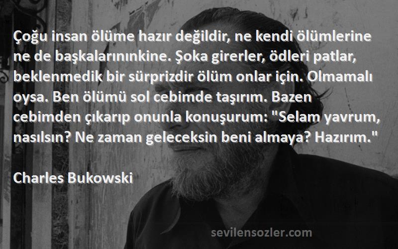 Charles Bukowski Sözleri 
Çoğu insan ölüme hazır değildir, ne kendi ölümlerine ne de başkalarınınkine. Şoka girerler, ödleri patlar, beklenmedik bir sürprizdir ölüm onlar için. Olmamalı oysa. Ben ölümü sol cebimde taşırım. Bazen cebimden çıkarıp onunla konuşurum: Selam yavrum, nasılsın? Ne zaman geleceksin beni almaya? Hazırım.
